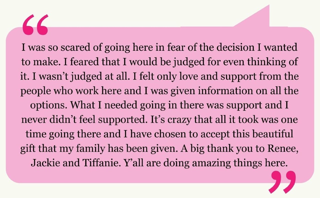 "I was so scared of going here in fear of the decision I wanted to make. I feared that I would be judged for even thinking of it. I wasn’t judged at all. I felt only love and support from the people who work here and the options were explained to me.