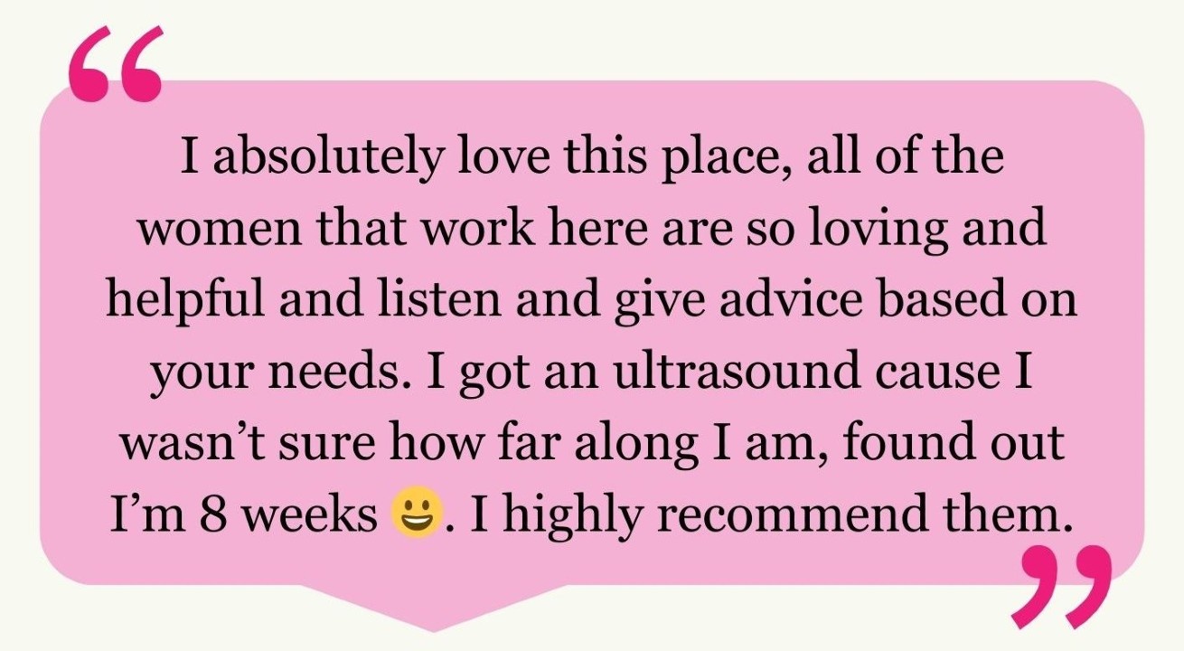 “I absolutely love this place, all of the women that work here are so loving and helpful and listen and give advice based on your needs. I got an ultrasound cause I wasn’t sure how far along I am, found out I’m 8 weeks 😀. I highly recommend them.”