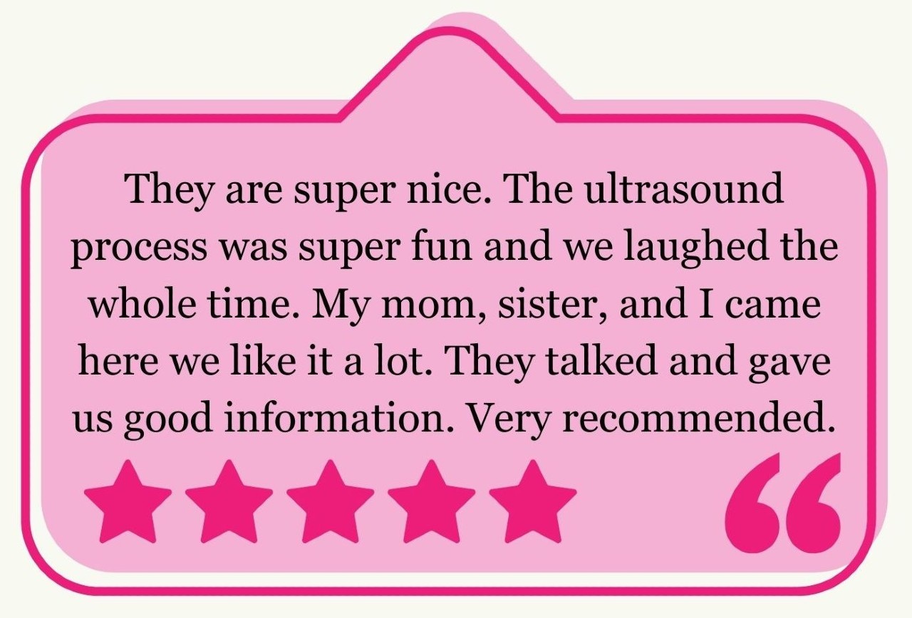 “They are super nice. The ultrasound process was super fun and we laughed the whole time. My mom, sister, and I came here we like it a lot. They talked and gave us good information. Very recommended.”