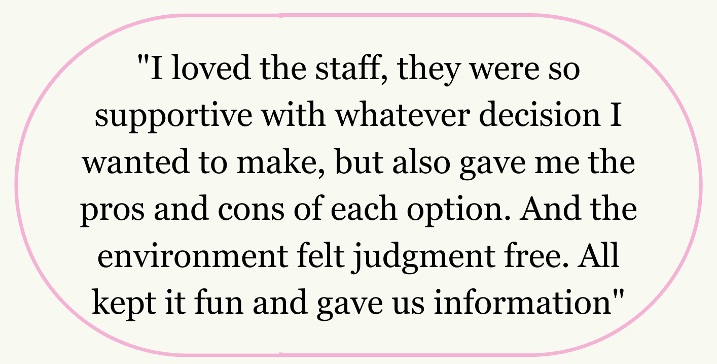 "I loved the staff, they were so supportive with whatever decision I wanted to make, but also gave me the pros and cons of each option. And the environment felt judgment free. All kept it fun and gave us information"