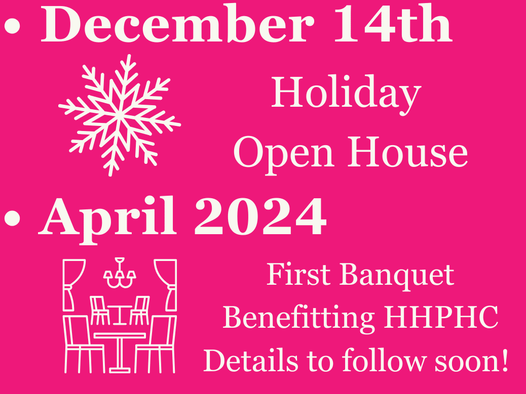 November 14th: “What we are thankful for” Open House December 14th: End of Year Open House April: First Banquet Benefitting HHPHC. Details to follow soon!