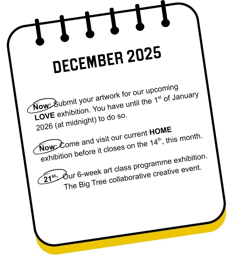 Dates for your Diary. Now is the time to submit your artwork for the next exhibition, and catch the last few days of our current one, HOME, before it closes on the 14th. On the 21st, The Big Tree collaborative project and our classes exhibition.